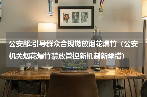 公安部:引导群众合规燃放烟花爆竹（公安机关烟花爆竹禁放管控新机制新举措）