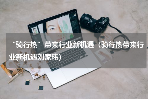 “骑行热”带来行业新机遇（骑行热带来行业新机遇刘家玮）