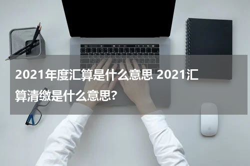 2021年度汇算是什么意思 2021汇算清缴是什么意思?