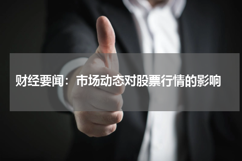  财经要闻：市场动态对股票行情的影响