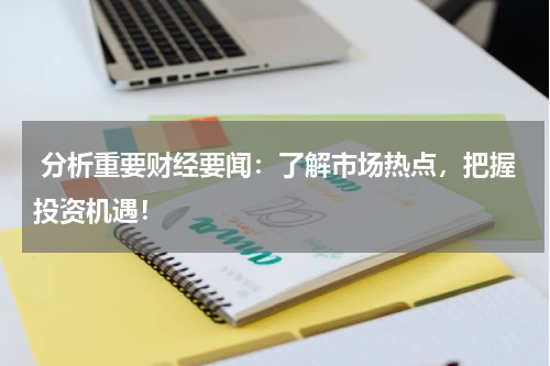  分析重要财经要闻：了解市场热点，把握投资机遇！