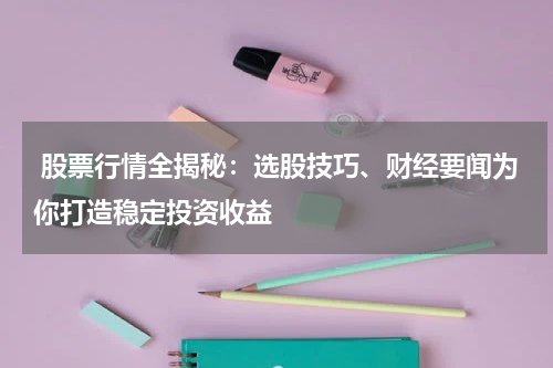  股票行情全揭秘：选股技巧、财经要闻为你打造稳定投资收益