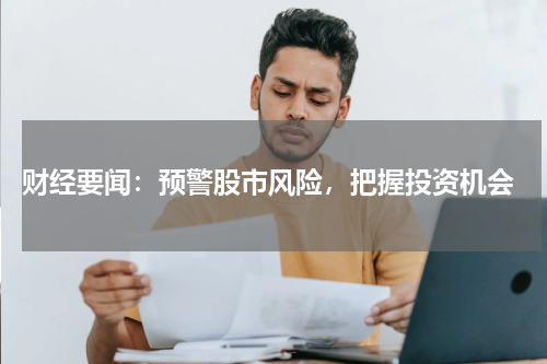  财经要闻：预警股市风险，把握投资机会