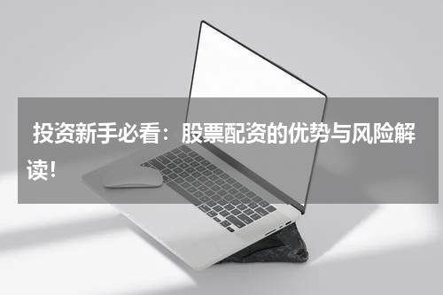  投资新手必看：股票配资的优势与风险解读！