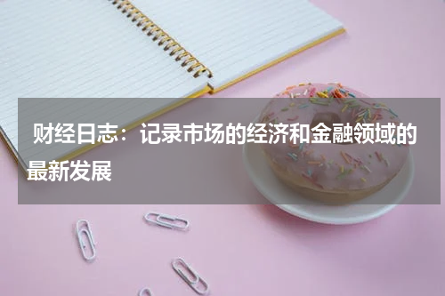  财经日志：记录市场的经济和金融领域的最新发展