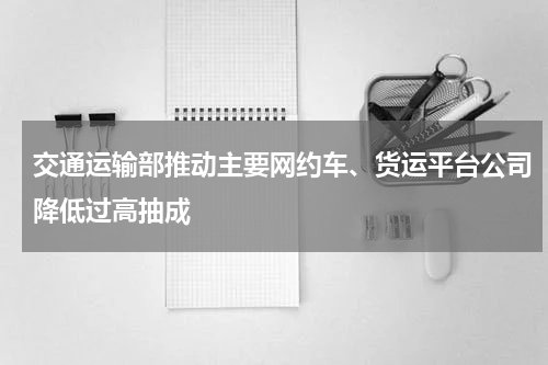 交通运输部推动主要网约车、货运平台公司降低过高抽成
