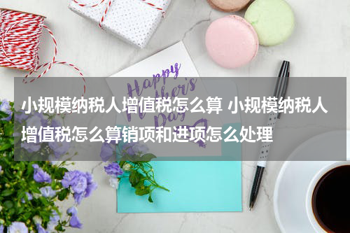 小规模纳税人增值税怎么算 小规模纳税人增值税怎么算销项和进项怎么处理