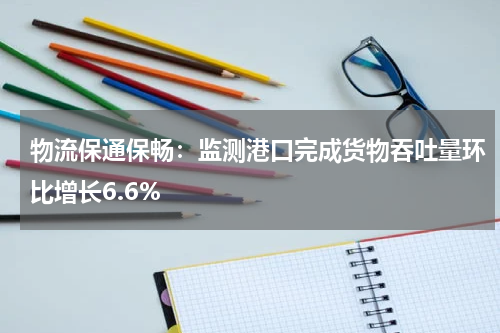 物流保通保畅：监测港口完成货物吞吐量环比增长6.6%