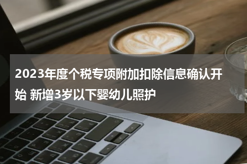 2023年度个税专项附加扣除信息确认开始 新增3岁以下婴幼儿照护