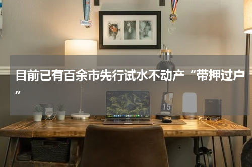 目前已有百余市先行试水不动产“带押过户”