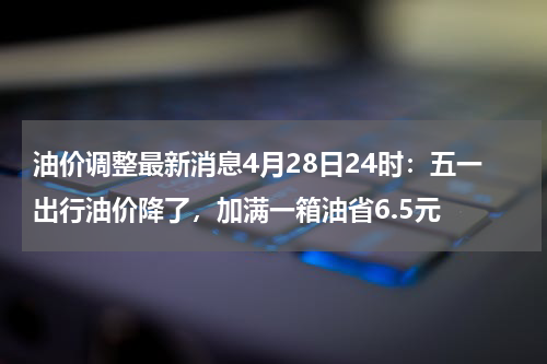 油价调整最新消息4月28日24时：五一出行油价降了，加满一箱油省6.5元