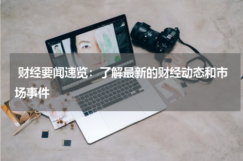  财经要闻速览：了解最新的财经动态和市场事件