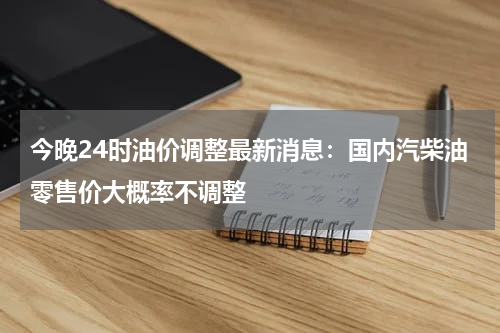 今晚24时油价调整最新消息：国内汽柴油零售价大概率不调整