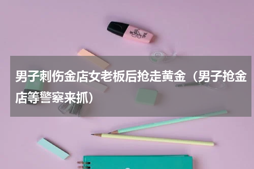 男子刺伤金店女老板后抢走黄金（男子抢金店等警察来抓）