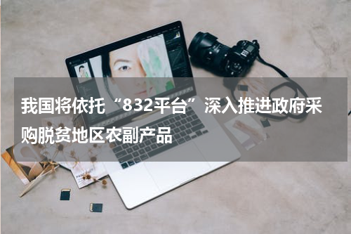 我国将依托“832平台”深入推进政府采购脱贫地区农副产品