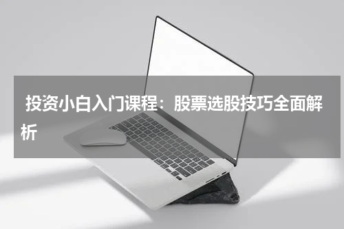  投资小白入门课程：股票选股技巧全面解析