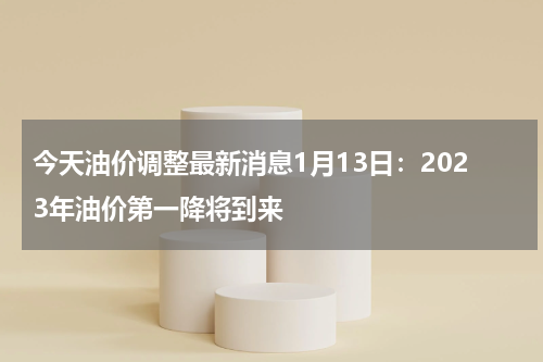 今天油价调整最新消息1月13日：2023年油价第一降将到来