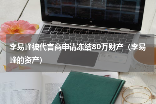 李易峰被代言商申请冻结80万财产（李易峰的资产）