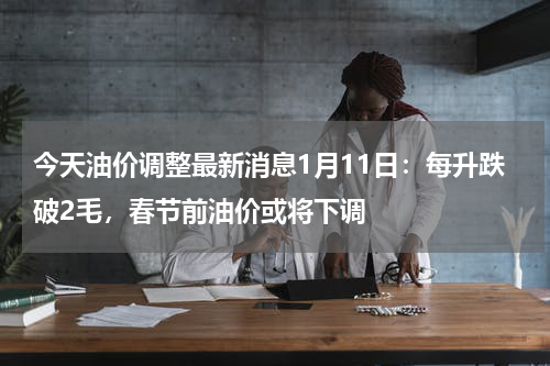 今天油价调整最新消息1月11日：每升跌破2毛，春节前油价或将下调