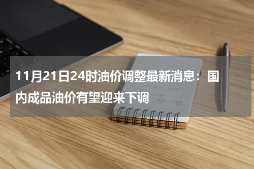 11月21日24时油价调整最新消息：国内成品油价有望迎来下调