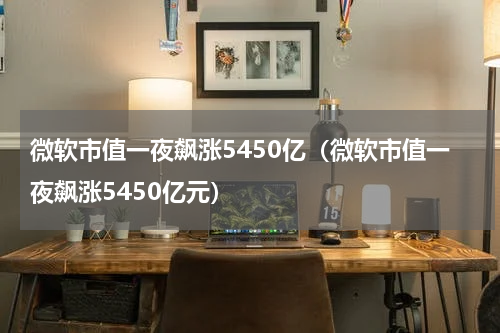 微软市值一夜飙涨5450亿（微软市值一夜飙涨5450亿元）