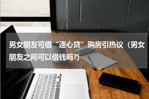 男女朋友可借“连心贷”购房引热议（男女朋友之间可以借钱吗?）