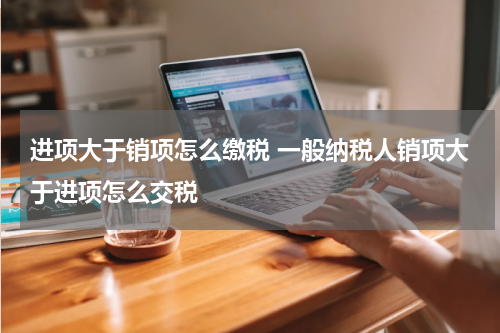 进项大于销项怎么缴税 一般纳税人销项大于进项怎么交税