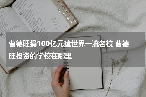 曹德旺捐100亿元建世界一流名校 曹德旺投资的学校在哪里