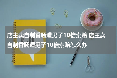 店主卖自制香肠遭男子10倍索赔 店主卖自制香肠遭男子10倍索赔怎么办