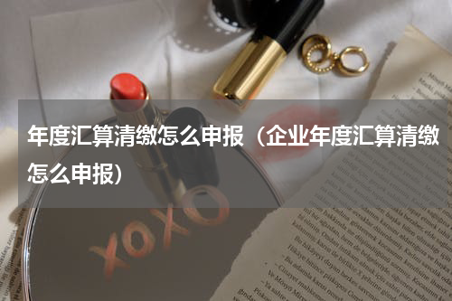 年度汇算清缴怎么申报（企业年度汇算清缴怎么申报）