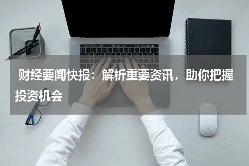  财经要闻快报：解析重要资讯，助你把握投资机会