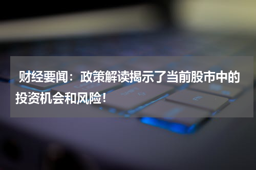  财经要闻：政策解读揭示了当前股市中的投资机会和风险！