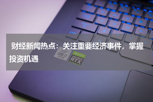  财经新闻热点：关注重要经济事件，掌握投资机遇