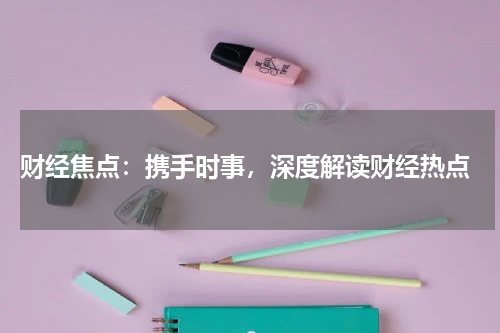 财经焦点：携手时事，深度解读财经热点
