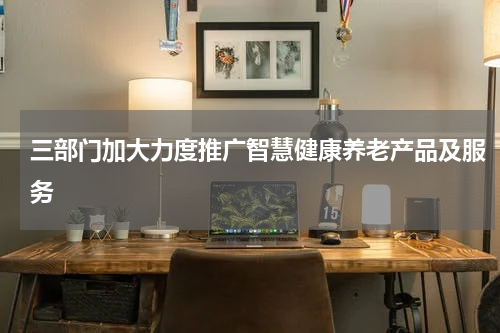 三部门加大力度推广智慧健康养老产品及服务