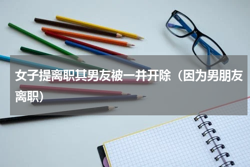 女子提离职其男友被一并开除（因为男朋友离职）