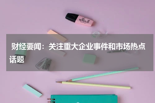  财经要闻：关注重大企业事件和市场热点话题