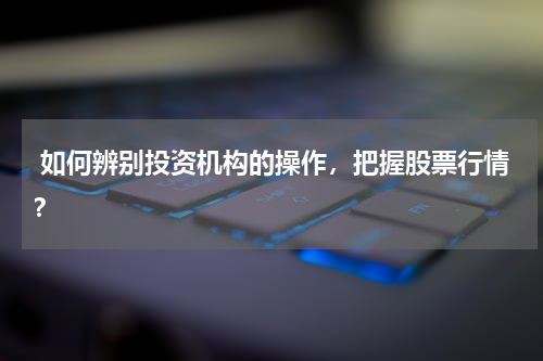  如何辨别投资机构的操作，把握股票行情？