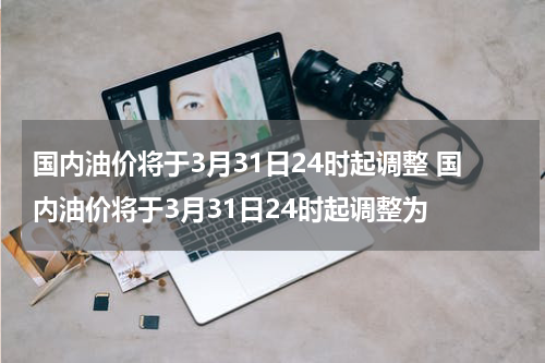 国内油价将于3月31日24时起调整 国内油价将于3月31日24时起调整为