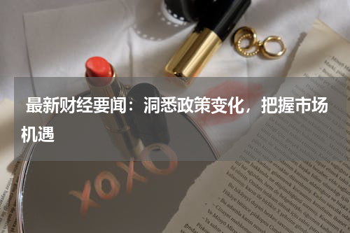  最新财经要闻：洞悉政策变化，把握市场机遇