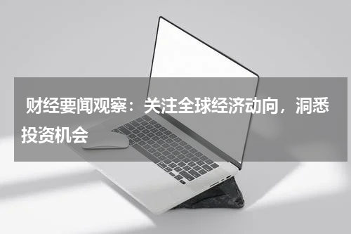  财经要闻观察：关注全球经济动向，洞悉投资机会