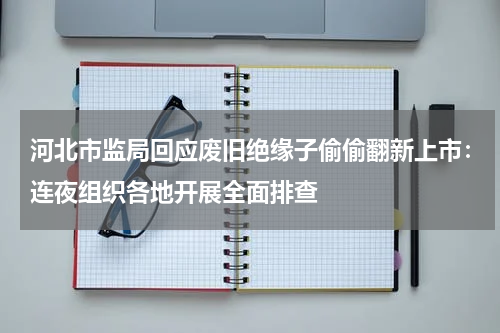 河北市监局回应废旧绝缘子偷偷翻新上市：连夜组织各地开展全面排查