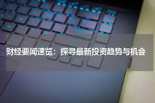  财经要闻速览：探寻最新投资趋势与机会
