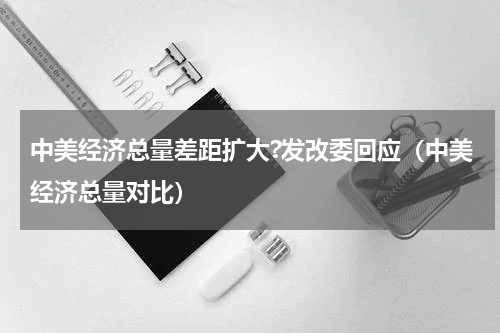 中美经济总量差距扩大?发改委回应（中美经济总量对比）