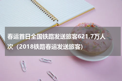 春运首日全国铁路发送旅客621.7万人次（2018铁路春运发送旅客）