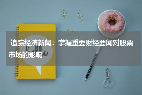 追踪经济新闻：掌握重要财经要闻对股票市场的影响