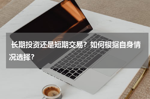  长期投资还是短期交易？如何根据自身情况选择？