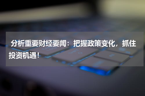  分析重要财经要闻：把握政策变化，抓住投资机遇！