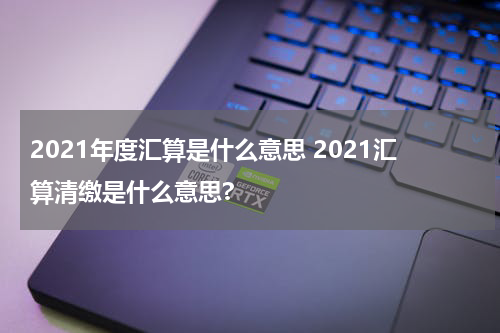 2021年度汇算是什么意思 2021汇算清缴是什么意思?