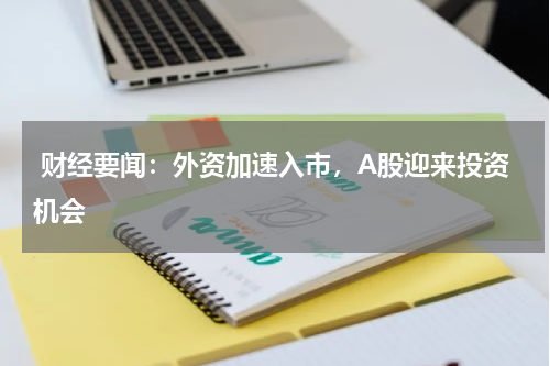  财经要闻：外资加速入市，A股迎来投资机会